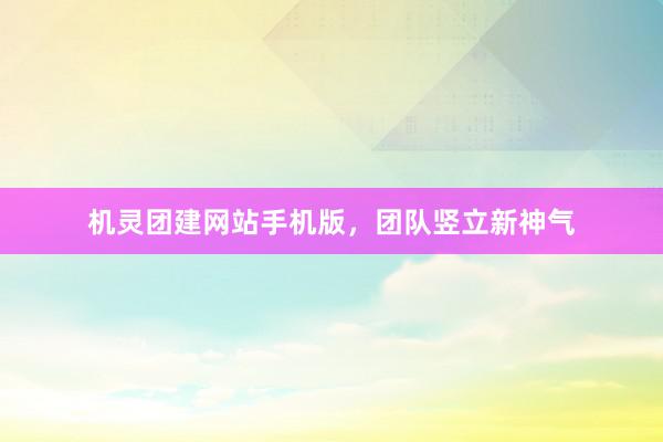 机灵团建网站手机版，团队竖立新神气