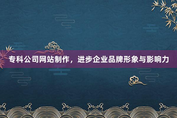 专科公司网站制作，进步企业品牌形象与影响力